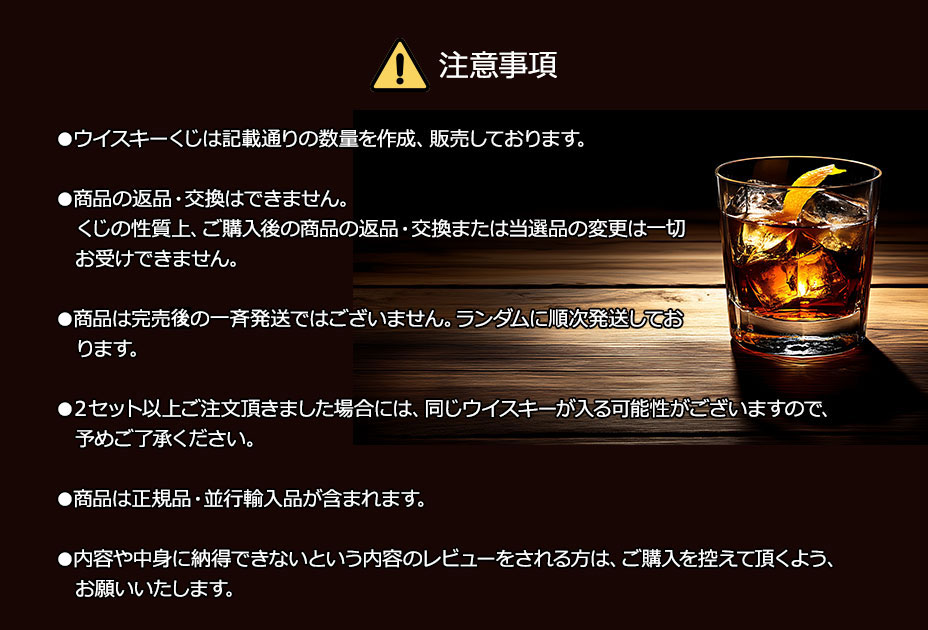 注意事項／●ウイスキーくじは記載通りの数量を作成、販売しております。／●商品の返品・交換はできません。くじの性質上、ご購入後の商品の返品・交換または当選品の変更は一切お受けできません。／●商品は完売後の一斉発送ではございません。ランダムに順次発送しております。／●２セット以上ご注文頂きました場合には、同じウイスキーが入る可能性がございますので、予めご了承ください。／●商品は正規品・並行輸入品が含まれます。／●内容や中身に納得できないという内容のレビューをされる方は、ご購入を控えて頂くよう、お願いいたします。
